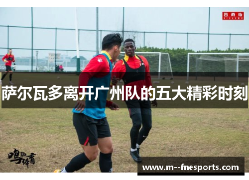 萨尔瓦多离开广州队的五大精彩时刻 萨尔瓦多离开广州队的五大精彩时刻