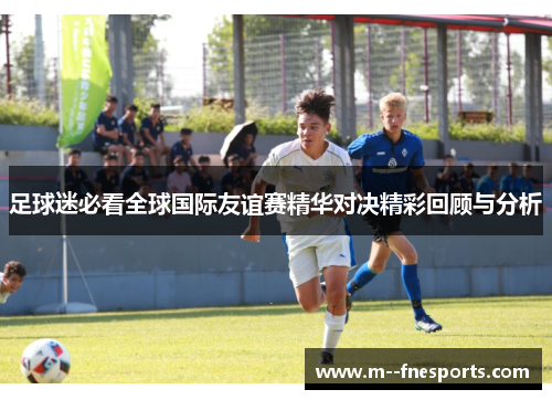 足球迷必看全球国际友谊赛精华对决精彩回顾与分析 足球迷必看全球国际友谊赛精华对决精彩回顾与分析