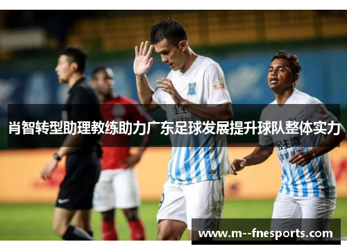 肖智转型助理教练助力广东足球发展提升球队整体实力 肖智转型助理教练助力广东足球发展提升球队整体实力