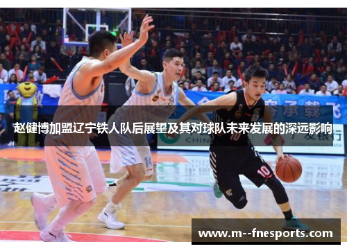 赵健博加盟辽宁铁人队后展望及其对球队未来发展的深远影响 赵健博加盟辽宁铁人队后展望及其对球队未来发展的深远影响
