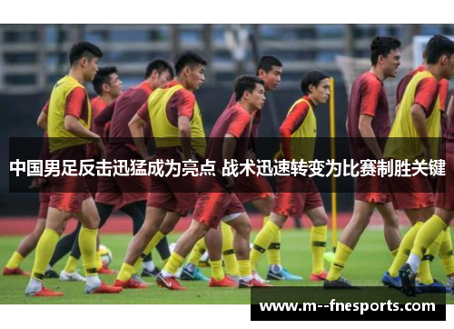 中国男足反击迅猛成为亮点 战术迅速转变为比赛制胜关键