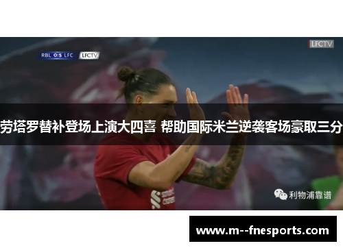 劳塔罗替补登场上演大四喜 帮助国际米兰逆袭客场豪取三分 劳塔罗替补登场上演大四喜 帮助国际米兰逆袭客场豪取三分
