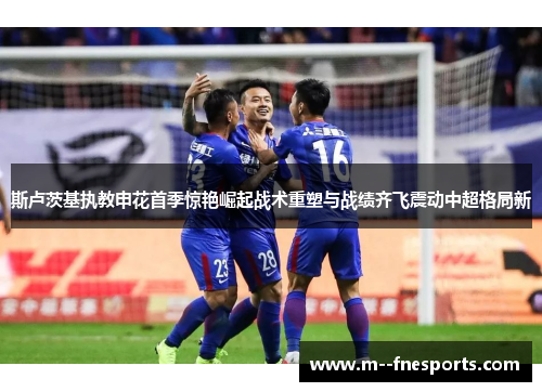 斯卢茨基执教申花首季惊艳崛起战术重塑与战绩齐飞震动中超格局新 斯卢茨基执教申花首季惊艳崛起战术重塑与战绩齐飞震动中超格局新