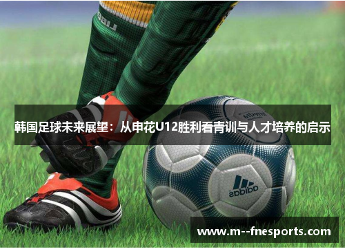 韩国足球未来展望:从申花U12胜利看青训与人才培养的启示 韩国足球未来展望:从申花U12胜利看青训与人才培养的启示