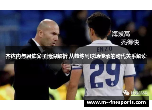 齐达内与恩佐父子情深解析 从教练到球场传承的跨代关系解读 齐达内与恩佐父子情深解析 从教练到球场传承的跨代关系解读