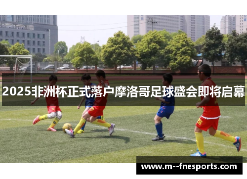 2025非洲杯正式落户摩洛哥足球盛会即将启幕